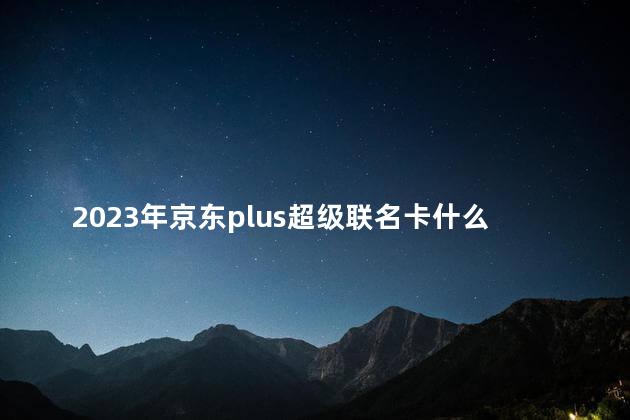 2023年京东plus超级联名卡什么时候有活动 京东plus超级联名卡可以退吗